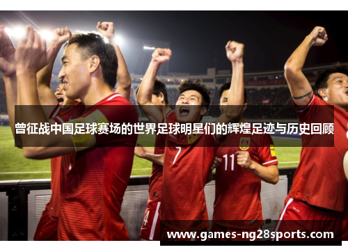 曾征战中国足球赛场的世界足球明星们的辉煌足迹与历史回顾