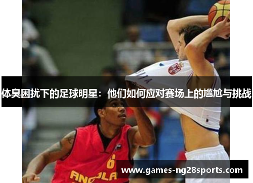 体臭困扰下的足球明星：他们如何应对赛场上的尴尬与挑战