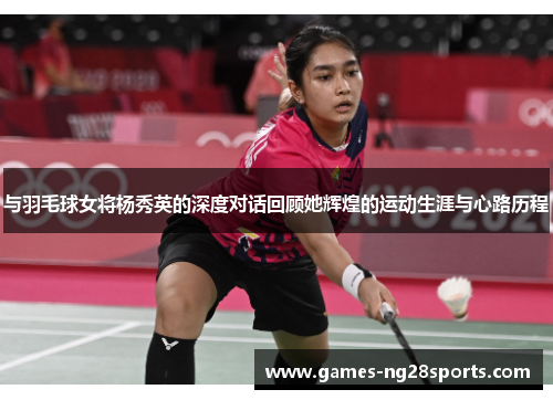 与羽毛球女将杨秀英的深度对话回顾她辉煌的运动生涯与心路历程
