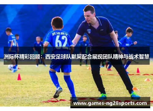 洲际杯精彩回顾：西安足球队默契配合展现团队精神与战术智慧