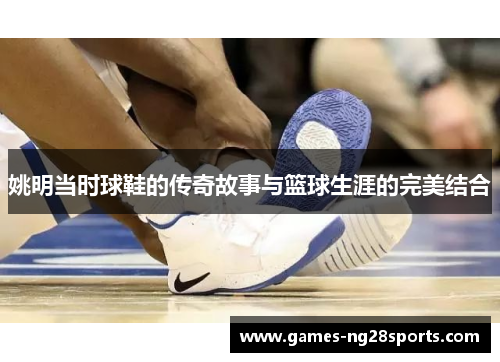 姚明当时球鞋的传奇故事与篮球生涯的完美结合